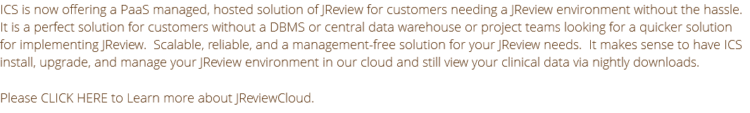 ICS is now offering a PaaS managed, hosted solution of JReview for customers needing a JReview environment without the hassle. It is a perfect solution for customers without a DBMS or central data warehouse or project teams looking for a quicker solution for implementing JReview. Scalable, reliable, and a management-free solution for your JReview needs. It makes sense to have ICS install, upgrade, and manage your JReview environment in our cloud and still view your clinical data via nightly downloads. Please CLICK HERE to Learn more about JReviewCloud.