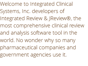 Welcome to Integrated Clinical Systems, Inc. developers of Integrated Review & JReview®, the most comprehensive clinical review and analysis software tool in the world. No wonder why so many pharmaceutical companies and government agencies use it.