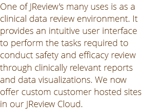 One of JReview's many uses is as a clinical data review environment. It provides an intuitive user interface to perform the tasks required to conduct safety and efficacy review through clinically relevant reports and data visualizations. We now offer custom customer hosted sites in our JReview Cloud.