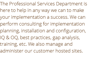 The Professional Services Department is here to help in any way we can to make your implementation a success. We can perform consulting for implementation planning, installation and configuration, IQ & OQ, best practices, gap analysis, training, etc. We also manage and administer our customer hosted sites.