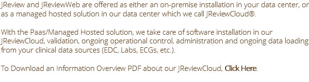 JReview and JReviewWeb are offered as either an on-premise installation in your data center, or as a managed hosted solution in our data center which we call JReviewCloud®. With the Paas/Managed Hosted solution, we take care of software installation in our JReviewCloud, validation, ongoing operational control, administration and ongoing data loading from your clinical data sources (EDC, Labs, ECGs, etc.). To Download an Information Overview PDF about our JReviewCloud, Click Here.