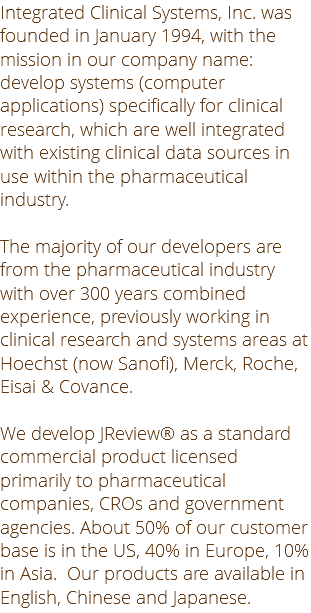 Integrated Clinical Systems, Inc. was founded in January 1994, with the mission in our company name: develop systems (computer applications) specifically for clinical research, which are well integrated with existing clinical data sources in use within the pharmaceutical industry. The majority of our developers are from the pharmaceutical industry with over 300 years combined experience, previously working in clinical research and systems areas at Hoechst (now Sanofi), Merck, Roche, Eisai & Covance. We develop JReview® as a standard commercial product licensed primarily to pharmaceutical companies, CROs and government agencies. About 50% of our customer base is in the US, 40% in Europe, 10% in Asia. Our products are available in English, Chinese and Japanese.