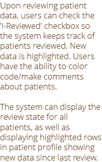 Upon reviewing patient data, users can check the 'I-Reviewed' checkbox so the system keeps track of patients reviewed. New data is highlighted. Users have the ability to color code/make comments about patients. The system can display the review state for all patients, as well as displaying highlighted rows in patient profile showing new data since last review.