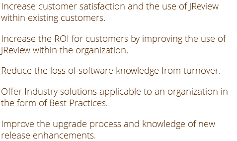 Increase customer satisfaction and the use of JReview within existing customers. Increase the ROI for customers by improving the use of JReview within the organization. Reduce the loss of software knowledge from turnover. Offer Industry solutions applicable to an organization in the form of Best Practices. Improve the upgrade process and knowledge of new release enhancements.